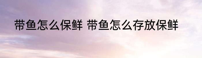 带鱼怎么保鲜 带鱼怎么存放保鲜