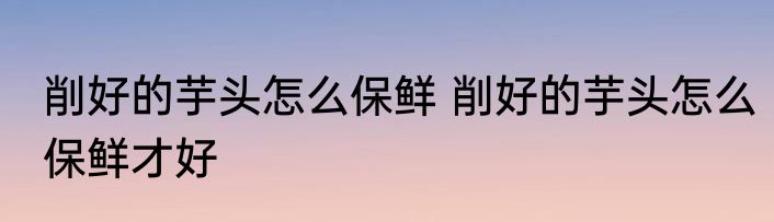 削好的芋头怎么保鲜 削好的芋头怎么保鲜才好
