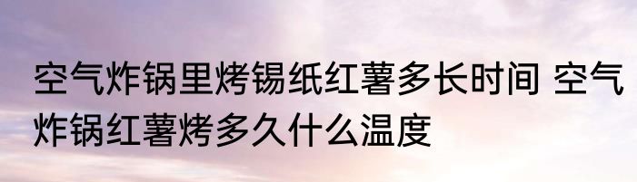 空气炸锅里烤锡纸红薯多长时间 空气炸锅红薯烤多久什么温度