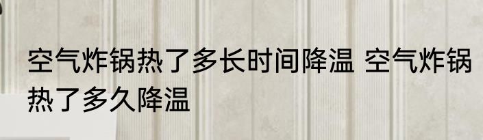空气炸锅热了多长时间降温 空气炸锅热了多久降温