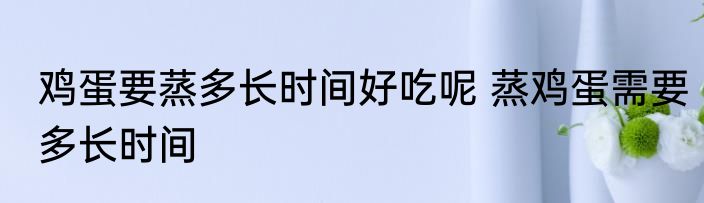 鸡蛋要蒸多长时间好吃呢 蒸鸡蛋需要多长时间