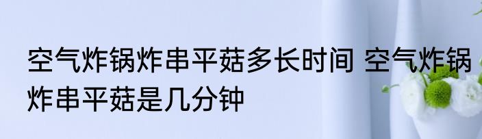 空气炸锅炸串平菇多长时间 空气炸锅炸串平菇是几分钟