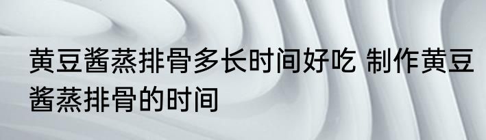 黄豆酱蒸排骨多长时间好吃 制作黄豆酱蒸排骨的时间