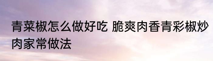 青菜椒怎么做好吃 脆爽肉香青彩椒炒肉家常做法
