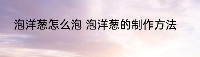 泡洋葱怎么泡 泡洋葱的制作方法