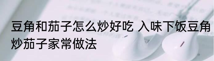 豆角和茄子怎么炒好吃 入味下饭豆角炒茄子家常做法