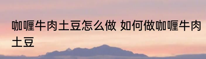 咖喱牛肉土豆怎么做 如何做咖喱牛肉土豆