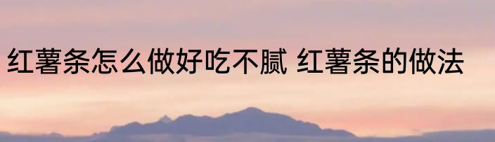 红薯条怎么做好吃不腻 红薯条的做法