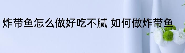 炸带鱼怎么做好吃不腻 如何做炸带鱼