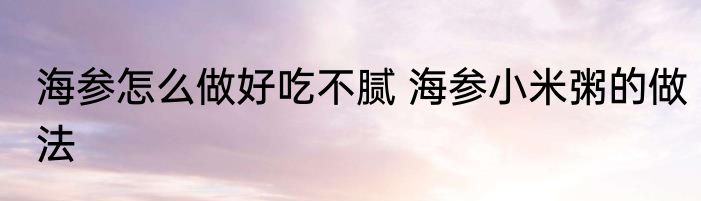 海参怎么做好吃不腻 海参小米粥的做法