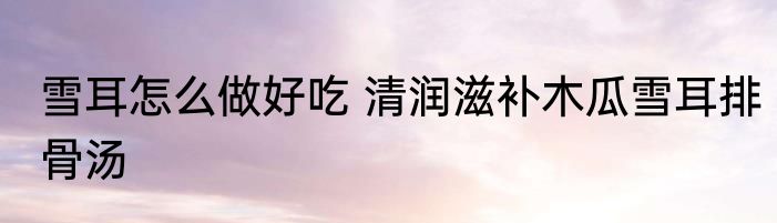 雪耳怎么做好吃 清润滋补木瓜雪耳排骨汤