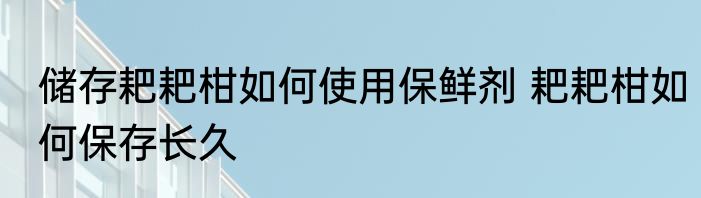 储存耙耙柑如何使用保鲜剂 耙耙柑如何保存长久