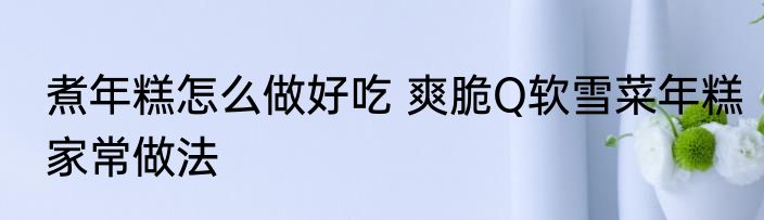 煮年糕怎么做好吃 爽脆Q软雪菜年糕家常做法