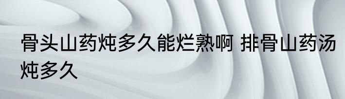 骨头山药炖多久能烂熟啊 排骨山药汤炖多久