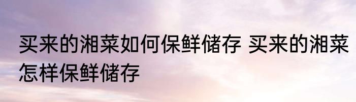 买来的湘菜如何保鲜储存 买来的湘菜怎样保鲜储存