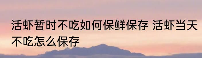 活虾暂时不吃如何保鲜保存 活虾当天不吃怎么保存