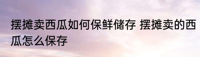摆摊卖西瓜如何保鲜储存 摆摊卖的西瓜怎么保存
