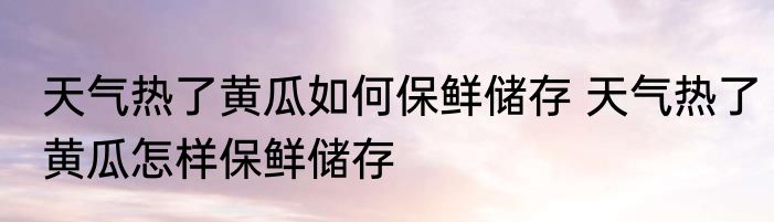 天气热了黄瓜如何保鲜储存 天气热了黄瓜怎样保鲜储存