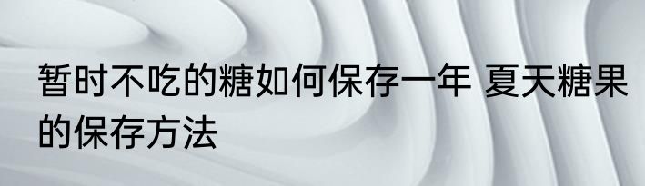 暂时不吃的糖如何保存一年 夏天糖果的保存方法