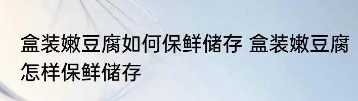 盒装嫩豆腐如何保鲜储存 盒装嫩豆腐怎样保鲜储存