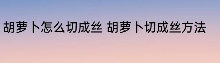 胡萝卜怎么切成丝 胡萝卜切成丝方法