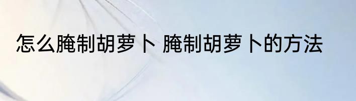 怎么腌制胡萝卜 腌制胡萝卜的方法