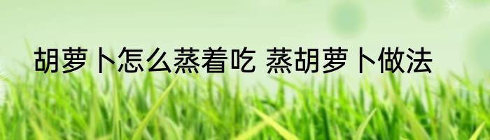 胡萝卜怎么蒸着吃 蒸胡萝卜做法