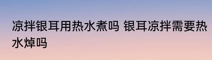 凉拌银耳用热水煮吗 银耳凉拌需要热水焯吗