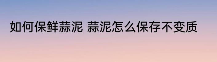 如何保鲜蒜泥 蒜泥怎么保存不变质