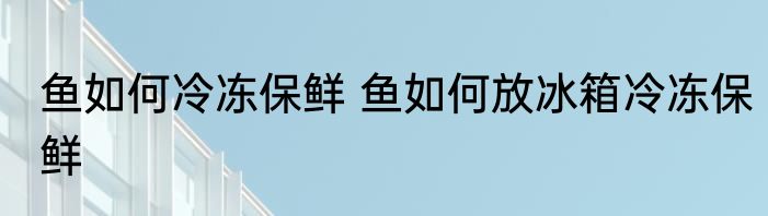 鱼如何冷冻保鲜 鱼如何放冰箱冷冻保鲜