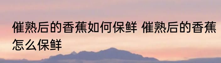 催熟后的香蕉如何保鲜 催熟后的香蕉怎么保鲜