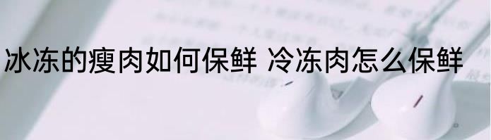 冰冻的瘦肉如何保鲜 冷冻肉怎么保鲜