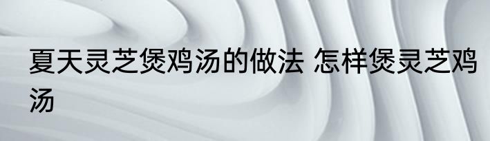 夏天灵芝煲鸡汤的做法 怎样煲灵芝鸡汤