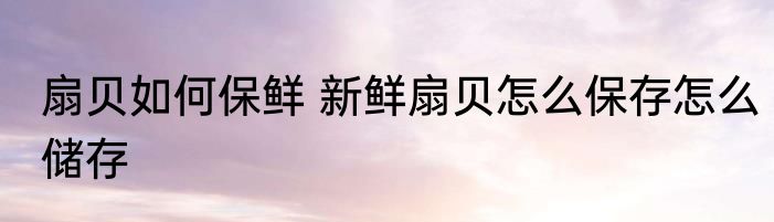 扇贝如何保鲜 新鲜扇贝怎么保存怎么储存