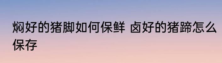 焖好的猪脚如何保鲜 卤好的猪蹄怎么保存