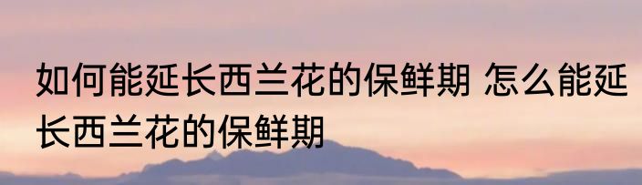 如何能延长西兰花的保鲜期 怎么能延长西兰花的保鲜期