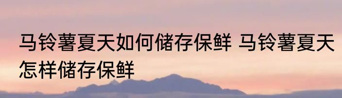 马铃薯夏天如何储存保鲜 马铃薯夏天怎样储存保鲜