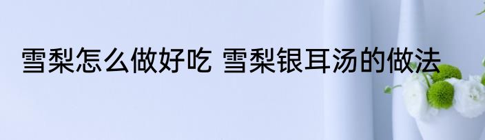 雪梨怎么做好吃 雪梨银耳汤的做法