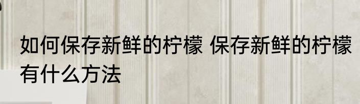 如何保存新鲜的柠檬 保存新鲜的柠檬有什么方法