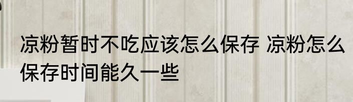 凉粉暂时不吃应该怎么保存 凉粉怎么保存时间能久一些