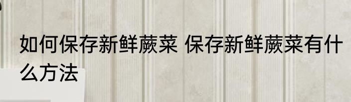 如何保存新鲜蕨菜 保存新鲜蕨菜有什么方法