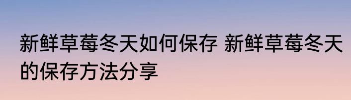 新鲜草莓冬天如何保存 新鲜草莓冬天的保存方法分享
