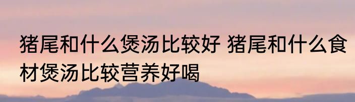 猪尾和什么煲汤比较好 猪尾和什么食材煲汤比较营养好喝