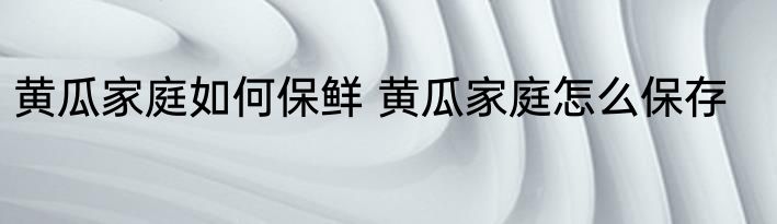 黄瓜家庭如何保鲜 黄瓜家庭怎么保存
