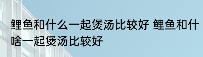 鲤鱼和什么一起煲汤比较好 鲤鱼和什啥一起煲汤比较好