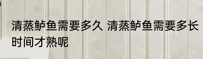 清蒸鲈鱼需要多久 清蒸鲈鱼需要多长时间才熟呢
