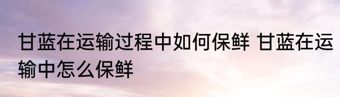 甘蓝在运输过程中如何保鲜 甘蓝在运输中怎么保鲜