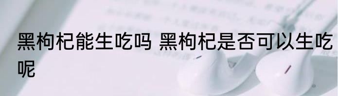 黑枸杞能生吃吗 黑枸杞是否可以生吃呢