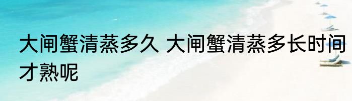 大闸蟹清蒸多久 大闸蟹清蒸多长时间才熟呢