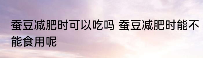 蚕豆减肥时可以吃吗 蚕豆减肥时能不能食用呢